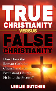 Title: TRUE CHRISTIANITY VERSUS FALSE CHRISTIANITY, Author: Leslie Dutcher