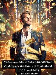 Title: 25 Business Ideas Under $10,000 That Could Shape the Future: A Look Ahead to 2024 and 2026, Author: Aqeel Ahmed