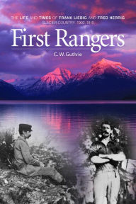 Title: First Rangers: The Life and Times of Frank Liebig and Fred Herrig, Glacier Country 1902-1910, Author: C. W. Guthrie