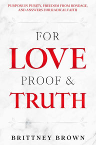 Title: For Love Proof and Truth: Purpose in Purity, Freedom from Bondage, and Answers for Radical Faith, Author: Brittney Brown
