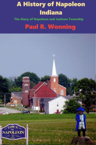 Title: A History of Napoleon, Indiana: The Story of Napoleon and Jackson Township, Author: Paul R. Wonning