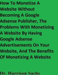 Title: How To Monetize A Website Without Becoming A Google Adsense Publisher And The Benefits Of Monetizing A Website, Author: Dr. Harrison Sachs