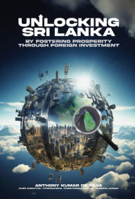 Title: UNLOCKING SRI LANKA: BY FOSTERING PROSPERITY THROUGH FOREIGN INVESTMENT, Author: Anthony Kumar De Silva