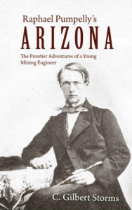 Title: Raphael Pumpelly's Arizona: The Frontier Adventures of a Young Mining Engineer, Author: C. Gilbert Storms