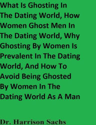 Title: What Is Ghosting In The Dating World, How Women Ghost Men In The Dating World, And How To Avoid Being Ghosted By Women, Author: Dr. Harrison Sachs