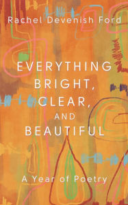 Title: Everything Bright, Clear, and Beautiful: A Year of Poetry, Author: Rachel Devenish Ford