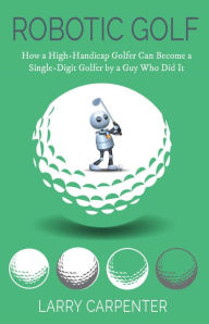 Title: Robotic Golf: How a High-Handicap Golfer Can Become a Single-Digit Golfer by a Guy Who Did It, Author: Larry Carpenter