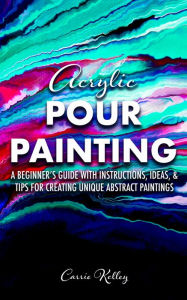 Title: Acrylic Pour Painting: A Beginner's Guide with Instructions, Ideas, and Tips for Creating Unique Abstract Paintings, Author: Carrie Kelley