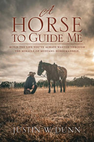 Title: A Horse to Guide Me: Build the life you've always wanted through the miracle of mustang horsemanship., Author: Justin W. Dunn