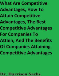 Title: What Are Competitive Advantages, How To Attain Competitive Advantages, And The Best Competitive Advantages To Attain, Author: Dr. Harrison Sachs