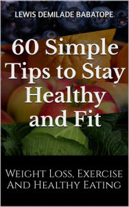 Title: 60 Simple Tips to Stay Healthy and Fit: Weight Loss, Exercise, and Healthy Eating, Author: Lewis Demilade Babatope