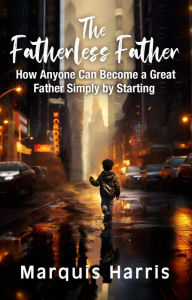 Title: The Fatherless Father: How Anyone Can Become a Great Father Simply by Starting, Author: Marquis Harris