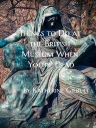 Title: Things to Do at the British Museum When You're Dead, Author: Katherine Gilbert