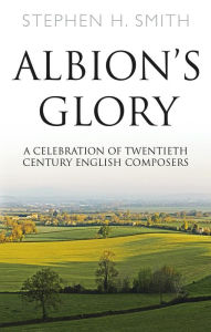 Title: Albion's Glory: A Celebration of Twentieth Century English Composers, Author: Stephen H. Smith