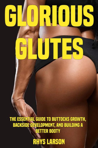 Glorious Glutes: The Essential Guide to Buttocks Growth, Backside Development, and Building a Better Booty