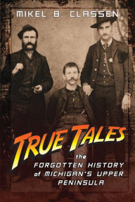 Title: True Tales: The Forgotten History of Michigan's Upper Peninsula, Author: Mikel B. Classen