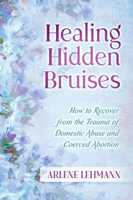 Title: Healing Hidden Bruises: How to Recover from the Trauma of Domestic Abuse and Coerced Abortion, Author: Arlene Lehmann
