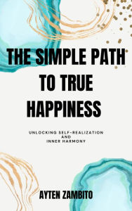 Title: The Simple Path to True Happiness: Unlocking Self-Realization and Inner Harmony, Author: Ayten Zambito