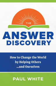 Title: The Answer Discovery - How to Change the World by Helping Others...and Ourselves, Author: Paul White