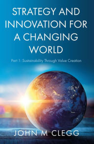 Title: Strategy and Innovation for a Changing World: Part 1: Sustainability Through Value Creation, Author: John M Clegg