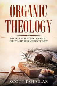 Title: Organic Theology: Discovering the Theology Behind Christianity That You Never Knew, Author: Scott Douglas