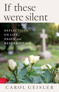 Title: If These Were Silent: Reflections on Life, Death and Resurrection, Author: Carol Geisler
