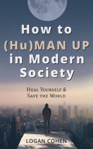 Title: How to (Hu)Man Up in Modern Society: Heal Yourself & Save the World, Author: Logan Cohen