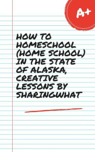 Title: HOW TO HOMESCHOOL (HOME SCHOOL) IN THE STATE OF ALASKA, CREATIVE LESSONS BY SHARINGWHAT, Author: Sharon Watt