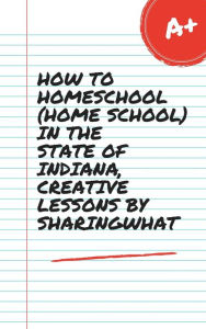 Title: HOW TO HOMESCHOOL (HOME SCHOOL) IN THE STATE OF INDIANA, CREATIVE LESSONS BY SHARINGWHAT, Author: Sharon Watt