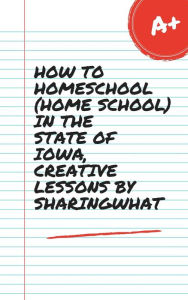 Title: HOW TO HOMESCHOOL (HOME SCHOOL) IN THE STATE OF IOWA, CREATIVE LESSONS BY SHARINGWHAT, Author: Sharon Watt