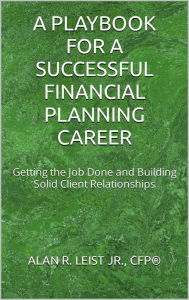 Title: A Playbook for a Successful Financial Planning Career: Getting the Job Done and Building Solid Client Relationships, Author: Alan R. Leist Jr.