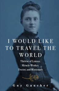 Title: I Would Like to Travel the World: Thérèse of Lisieux: Miracle-Worker, Doctor, and Missionary, Author: Guy Gaucher