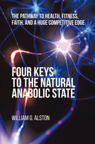 Title: Four Keys to the Natural Anabolic State: The Pathway to Health, Fitness, Faith, and a Huge Competitive Edge, Author: William G. Alston