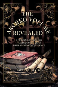 Title: THE ARCHKO VOLUME - REVEALED: A FURTHER SEARCH FOR THE HISTORICAL JESUS WITH ADDITIONAL EVIDENCE, Author: Edward Elkins