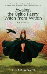 Title: Awaken the Celtic Faery Witch from Within for Beginners: Discover & Harness the Magickal Witchcraft Powers in Folklore, Druids, Spellcrafting & Rituals to Manifest a Divine Life, Author: Luna B. Weaver