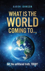 Title: What is The World Coming to . . .: Get the unfiltered truth, TODAY!, Author: Aaron Johnson