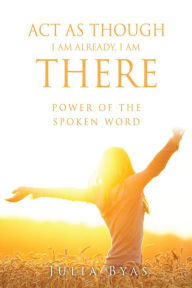 Title: ACT AS THOUGH I AM ALREADY, THERE I AM: POWER OF THE SPOKEN WORD, Author: Julia Byas