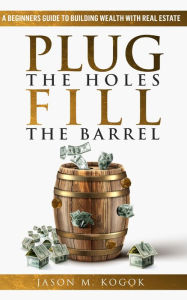 Title: Plug the Holes, Fill the Barrel: A Beginners Guide to Building Wealth with Real Estate, Author: Jason Kogok