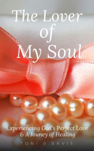 Title: The Lover of My Soul: Experiencing God's perfect Love & A Journey of Healing, Author: Toni D. Davis