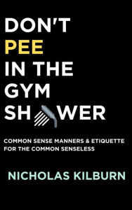 Title: Don't Pee In the Gym Shower: Common Sense Manners and Etiquette For The Common Senseless, Author: Nicholas Kilburn