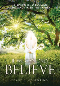 Title: If We Can Only BELIEVE: Stepping Into Fearless Intimacy With The Father, Author: Penny S. Cosentino