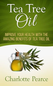 Title: Tea Tree Oil: Improve Your Health With The Amazing Benefits Of Tea Tree Oil, Author: Charlotte Pearce