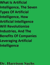 Title: What Is Artificial Intelligence, The Seven Types Of Artificial Intelligence, And How AI Will Revolutionize Industries, Author: Dr. Harrison Sachs