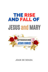 Title: The Rise and Fall of Jesus and Mary: Introducing JESUS CHRIST, Author: Joan De Souza