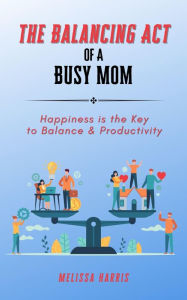 Title: The Balancing Act of A Busy Mom: Happiness is the Key to Balance & Productivity, Author: Melissa Harris