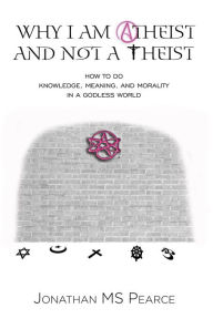 Title: Why I Am Atheist and Not a Theist: How to Do Knowledge, Meaning, and Morality in a Godless World, Author: Jonathan M.S. Pearce