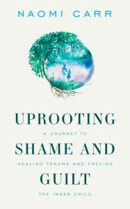 Title: Uprooting Shame and Guilt: A Journey to Healing Trauma and Freeing the Inner Child, Author: Naomi Carr