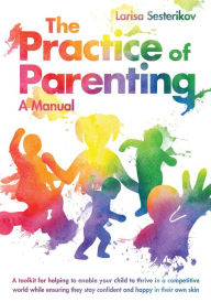 Title: The Practice of Parenting - A Manual: A toolkit for helping to enable your child to thrive in a competitive world while ensuring they stay confident and happy, Author: Larisa Sesterikov