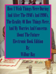 Title: HOW I WISH THINGS HAD BEEN IN THE 1980S AND 1990S, AND THE REALITY OF HOW THINGS WERE IN THE LATE 1990S AND BEYOND, Author: Wilbur Hay