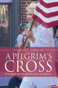 Title: A PILGRIM'S CROSS: RESURRECTING THE BROKEN SOUL IN AMERICA, Author: Namrata P. Carolan